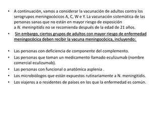 • A continuación, vamos a considerar la vacunación de adultos contra los
serogrupos meningocócicos A, C, W e Y. La vacunación sistemática de las
personas sanas que no están en mayor riesgo de exposición
a N. meningitidis no se recomienda después de la edad de 21 años.
• Sin embargo, ciertos grupos de adultos con mayor riesgo de enfermedad
meningocócica deben recibir la vacuna meningocócica, incluyendo:
• Las personas con deficiencia de componente del complemento.
• Las personas que toman un medicamento llamado eculizumab (nombre
comercial eculizumab).
• Las personas con funcional o anatómica asplenia .
• Los microbiólogos que están expuestos rutinariamente a N. meningitidis.
• Los viajeros a o residentes de países en los que la enfermedad es común.
 