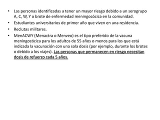 • Las personas identificadas a tener un mayor riesgo debido a un serogrupo
A, C, W, Y o brote de enfermedad meningocócica en la comunidad.
• Estudiantes universitarios de primer año que viven en una residencia.
• Reclutas militares.
• MenACWY (Menactra o Menveo) es el tipo preferido de la vacuna
meningocócica para los adultos de 55 años o menos para los que está
indicada la vacunación con una sola dosis (por ejemplo, durante los brotes
o debido a los viajes). Las personas que permanecen en riesgo necesitan
dosis de refuerzo cada 5 años.
 