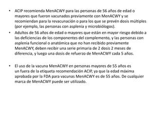 • ACIP recomienda MenACWY para las personas de 56 años de edad o
mayores que fueron vacunados previamente con MenACWY y se
recomiendan para la revacunación o para los que se prevén dosis múltiples
(por ejemplo, las personas con asplenia y microbiólogos).
• Adultos de 56 años de edad o mayores que están en mayor riesgo debido a
las deficiencias de los componentes del complemento, y las personas con
asplenia funcional o anatómica que no han recibido previamente
MenACWY, deben recibir una serie primaria de 2 dosis 2 meses de
diferencia, y luego una dosis de refuerzo de MenACWY cada 5 años.
• El uso de la vacuna MenACWY en personas mayores de 55 años es
un fuera de la etiqueta recomendación ACIP, ya que la edad máxima
aprobada por la FDA para vacunas MenACWY es de 55 años. De cualquier
marca de MenACWY puede ser utilizado.
 