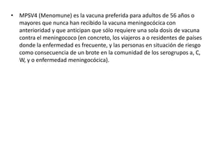 • MPSV4 (Menomune) es la vacuna preferida para adultos de 56 años o
mayores que nunca han recibido la vacuna meningocócica con
anterioridad y que anticipan que sólo requiere una sola dosis de vacuna
contra el meningococo (en concreto, los viajeros a o residentes de países
donde la enfermedad es frecuente, y las personas en situación de riesgo
como consecuencia de un brote en la comunidad de los serogrupos a, C,
W, y o enfermedad meningocócica).
 