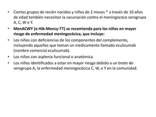 • Ciertos grupos de recién nacidos y niños de 2 meses * a través de 10 años
de edad también necesitan la vacunación contra el meningococo serogrupo
A, C, W e Y.
• MenACWY (o Hib-Mency-TT) se recomienda para los niños en mayor
riesgo de enfermedad meningocócica, que incluye:
• Los niños con deficiencias de los componentes del complemento,
incluyendo aquellos que toman un medicamento llamado eculizumab
(nombre comercial eculizumab).
• Los niños con asplenia funcional o anatómica.
• Los niños identificados a estar en mayor riesgo debido a un brote de
serogrupo A, la enfermedad meningocócica C, W, o Y en la comunidad.
 