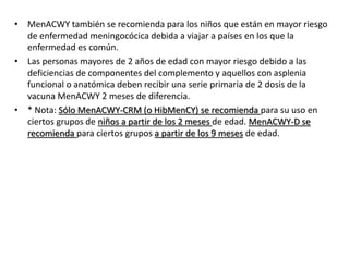 • MenACWY también se recomienda para los niños que están en mayor riesgo
de enfermedad meningocócica debida a viajar a países en los que la
enfermedad es común.
• Las personas mayores de 2 años de edad con mayor riesgo debido a las
deficiencias de componentes del complemento y aquellos con asplenia
funcional o anatómica deben recibir una serie primaria de 2 dosis de la
vacuna MenACWY 2 meses de diferencia.
• * Nota: Sólo MenACWY-CRM (o HibMenCY) se recomienda para su uso en
ciertos grupos de niños a partir de los 2 meses de edad. MenACWY-D se
recomienda para ciertos grupos a partir de los 9 meses de edad.
 