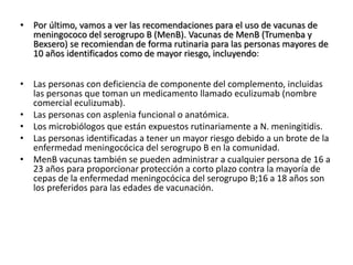 • Por último, vamos a ver las recomendaciones para el uso de vacunas de
meningococo del serogrupo B (MenB). Vacunas de MenB (Trumenba y
Bexsero) se recomiendan de forma rutinaria para las personas mayores de
10 años identificados como de mayor riesgo, incluyendo:
• Las personas con deficiencia de componente del complemento, incluidas
las personas que toman un medicamento llamado eculizumab (nombre
comercial eculizumab).
• Las personas con asplenia funcional o anatómica.
• Los microbiólogos que están expuestos rutinariamente a N. meningitidis.
• Las personas identificadas a tener un mayor riesgo debido a un brote de la
enfermedad meningocócica del serogrupo B en la comunidad.
• MenB vacunas también se pueden administrar a cualquier persona de 16 a
23 años para proporcionar protección a corto plazo contra la mayoría de
cepas de la enfermedad meningocócica del serogrupo B;16 a 18 años son
los preferidos para las edades de vacunación.
 