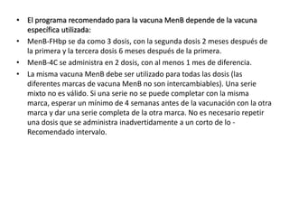 • El programa recomendado para la vacuna MenB depende de la vacuna
específica utilizada:
• MenB-FHbp se da como 3 dosis, con la segunda dosis 2 meses después de
la primera y la tercera dosis 6 meses después de la primera.
• MenB-4C se administra en 2 dosis, con al menos 1 mes de diferencia.
• La misma vacuna MenB debe ser utilizado para todas las dosis (las
diferentes marcas de vacuna MenB no son intercambiables). Una serie
mixto no es válido. Si una serie no se puede completar con la misma
marca, esperar un mínimo de 4 semanas antes de la vacunación con la otra
marca y dar una serie completa de la otra marca. No es necesario repetir
una dosis que se administra inadvertidamente a un corto de lo -
Recomendado intervalo.
 