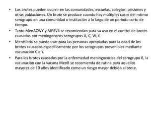 • Los brotes pueden ocurrir en las comunidades, escuelas, colegios, prisiones y
otras poblaciones. Un brote se produce cuando hay múltiples casos del mismo
serogrupo en una comunidad o institución a lo largo de un período corto de
tiempo.
• Tanto MenACWY y MPSV4 se recomiendan para su uso en el control de brotes
causados ​​por meningococos serogrupos A, C, W, Y.
• MenHibrix se puede usar para las personas apropiadas para la edad de los
brotes causados ​​específicamente por los serogrupos prevenibles mediante
vacunación C e Y.
• Para los brotes causados ​​por la enfermedad meningocócica del serogrupo B, la
vacunación con la vacuna MenB se recomienda de rutina para aquellos
mayores de 10 años identificado como un riesgo mayor debido al brote.
 