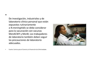 •
De investigación, industriales y de
laboratorio clínico personal que están
expuestos rutinariamente
a N.meningitidis se debe considerar
para la vacunación con vacunas
MenACWY y MenB. Los trabajadores
de laboratorio también deben seguir
las precauciones de laboratorio
adecuados.
• Fuente: Centros para el Control y la Prevención de Enfermedades
 