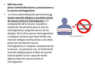 • Sólo hay unas
pocas contraindicaciones y precauciones a
la vacuna meningocócica.
• La única contraindicación permanente es
severa reacción alérgica a una dosis previa
de vacuna contra el meningococo o un
componente de la vacuna. Cuando la
inspección de personas para la vacuna
meningocócica, pregunte acerca de las
alergias. No le dé la vacuna meningocócica
a cualquier persona que haya tenido una
reacción alérgica severa previa a una dosis
previa de ese tipo de vacuna
meningocócica o cualquier componente de
la vacuna. Las personas con un historial de
reacción alérgica grave al látex de caucho
natural podría no ser capaz de recibir
algunos tipos de vacuna contra el
meningococo:
Fuente: HealthSoft, Inc.
 
