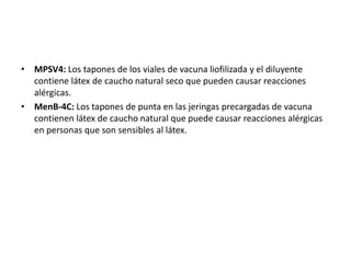 • MPSV4: Los tapones de los viales de vacuna liofilizada y el diluyente
contiene látex de caucho natural seco que pueden causar reacciones
alérgicas.
• MenB-4C: Los tapones de punta en las jeringas precargadas de vacuna
contienen látex de caucho natural que puede causar reacciones alérgicas
en personas que son sensibles al látex.
 