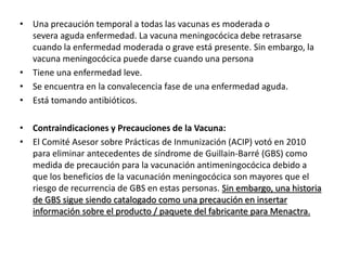 • Una precaución temporal a todas las vacunas es moderada o
severa aguda enfermedad. La vacuna meningocócica debe retrasarse
cuando la enfermedad moderada o grave está presente. Sin embargo, la
vacuna meningocócica puede darse cuando una persona
• Tiene una enfermedad leve.
• Se encuentra en la convalecencia fase de una enfermedad aguda.
• Está tomando antibióticos.
• Contraindicaciones y Precauciones de la Vacuna:
• El Comité Asesor sobre Prácticas de Inmunización (ACIP) votó en 2010
para eliminar antecedentes de síndrome de Guillain-Barré (GBS) como
medida de precaución para la vacunación antimeningocócica debido a
que los beneficios de la vacunación meningocócica son mayores que el
riesgo de recurrencia de GBS en estas personas. Sin embargo, una historia
de GBS sigue siendo catalogado como una precaución en insertar
información sobre el producto / paquete del fabricante para Menactra.
 