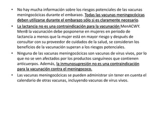 • No hay mucha información sobre los riesgos potenciales de las vacunas
meningocócicas durante el embarazo. Todas las vacunas meningocócicas
deben utilizarse durante el embarazo sólo si es claramente necesario.
• La lactancia no es una contraindicación para la vacunación MenACWY.
MenB la vacunación debe posponerse en mujeres en periodo de
lactancia a menos que la mujer está en mayor riesgo y después de
consultar con su proveedor de cuidados de la salud, se consideran los
beneficios de la vacunación superan a los riesgos potenciales.
• Ninguna de las vacunas meningocócicas son vacunas de virus vivos, por lo
que no se ven afectados por los productos sanguíneos que contienen
anticuerpos. Además, la inmunosupresión no es una contraindicación
para la vacunación contra el meningococo.
• Las vacunas meningocócicas se pueden administrar sin tener en cuenta el
calendario de otras vacunas, incluyendo vacunas de virus vivos.
 