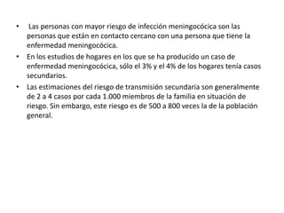 • Las personas con mayor riesgo de infección meningocócica son las
personas que están en contacto cercano con una persona que tiene la
enfermedad meningocócica.
• En los estudios de hogares en los que se ha producido un caso de
enfermedad meningocócica, sólo el 3% y el 4% de los hogares tenía casos
secundarios.
• Las estimaciones del riesgo de transmisión secundaria son generalmente
de 2 a 4 casos por cada 1.000 miembros de la familia en situación de
riesgo. Sin embargo, este riesgo es de 500 a 800 veces la de la población
general.
 