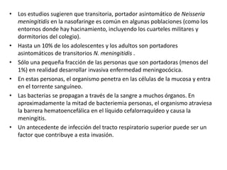 • Los estudios sugieren que transitoria, portador asintomático de Neisseria
meningitidis en la nasofaringe es común en algunas poblaciones (como los
entornos donde hay hacinamiento, incluyendo los cuarteles militares y
dormitorios del colegio).
• Hasta un 10% de los adolescentes y los adultos son portadores
asintomáticos de transitorios N. meningitidis .
• Sólo una pequeña fracción de las personas que son portadoras (menos del
1%) en realidad desarrollar invasiva enfermedad meningocócica.
• En estas personas, el organismo penetra en las células de la mucosa y entra
en el torrente sanguíneo.
• Las bacterias se propagan a través de la sangre a muchos órganos. En
aproximadamente la mitad de bacteriemia personas, el organismo atraviesa
la barrera hematoencefálica en el líquido cefalorraquídeo y causa la
meningitis.
• Un antecedente de infección del tracto respiratorio superior puede ser un
factor que contribuye a esta invasión.
 
