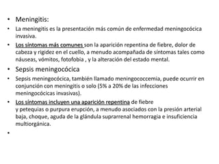 • Meningitis:
• La meningitis es la presentación más común de enfermedad meningocócica
invasiva.
• Los síntomas más comunes son la aparición repentina de fiebre, dolor de
cabeza y rigidez en el cuello, a menudo acompañada de síntomas tales como
náuseas, vómitos, fotofobia , y la alteración del estado mental.
• Sepsis meningocócica
• Sepsis meningocócica, también llamado meningococcemia, puede ocurrir en
conjunción con meningitis o solo (5% a 20% de las infecciones
meningocócicas invasivas).
• Los síntomas incluyen una aparición repentina de fiebre
y petequias o purpura erupción, a menudo asociados con la presión arterial
baja, choque, aguda de la glándula suprarrenal hemorragia e insuficiencia
multiorgánica.
•
 