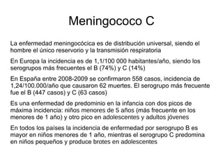 Meningococo C
La enfermedad meningocócica es de distribución universal, siendo el
hombre el único reservorio y la transmisión respiratoria
En Europa la incidencia es de 1,1/100 000 habitantes/año, siendo los
serogrupos más frecuentes el B (74%) y C (14%)
En España entre 2008-2009 se confirmaron 558 casos, incidencia de
1,24/100.000/año que causaron 62 muertes. El serogrupo más frecuente
fue el B (447 casos) y C (63 casos)
Es una enfermedad de predominio en la infancia con dos picos de
máxima incidencia: niños menores de 5 años (más frecuente en los
menores de 1 año) y otro pico en adolescentes y adultos jóvenes
En todos los países la incidencia de enfermedad por serogrupo B es
mayor en niños menores de 1 año, mientras el serogrupo C predomina
en niños pequeños y produce brotes en adolescentes
 