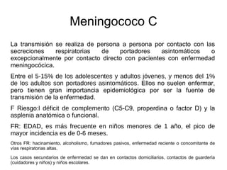 Meningococo C
La transmisión se realiza de persona a persona por contacto con las
secreciones respiratorias de portadores asintomáticos o
excepcionalmente por contacto directo con pacientes con enfermedad
meningocócica.
Entre el 5-15% de los adolescentes y adultos jóvenes, y menos del 1%
de los adultos son portadores asintomáticos. Ellos no suelen enfermar,
pero tienen gran importancia epidemiológica por ser la fuente de
transmisión de la enfermedad.
F Riesgo:l déficit de complemento (C5-C9, properdina o factor D) y la
asplenia anatómica o funcional.
FR: EDAD, es más frecuente en niños menores de 1 año, el pico de
mayor incidencia es de 0-6 meses.
Otros FR: hacinamiento, alcoholismo, fumadores pasivos, enfermedad reciente o concomitante de
vías respiratorias altas.
Los casos secundarios de enfermedad se dan en contactos domiciliarios, contactos de guardería
(cuidadores y niños) y niños escolares.
 