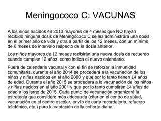Meningococo C: VACUNAS
A los niños nacidos en 2013 mayores de 4 meses que NO hayan
recibido ninguna dosis de Meningococo C se les administrará una dosis
en el primer año de vida y otra a partir de los 12 meses, con un mínimo
de 6 meses de intervalo respecto de la dosis anterior.
Los niños mayores de 12 meses recibirán una nueva dosis de recuerdo
cuando cumplan 12 años, como indica el nuevo calendario.
Fuera de calendario vacunal y con el fin de reforzar la inmunidad
comunitaria, durante el año 2014 se procederá a la vacunación de los
niños y niñas nacidos en el año 2000 y que por lo tanto tienen 14 años
de edad. Durante el año 2015 se procederá a la vacunación de los niños
y niñas nacidos en el año 2001 y que por lo tanto cumplirán 14 años de
edad a los largo de 2015. Cada punto de vacunación organizará la
estrategia que considere más adecuada (citar en el centro de salud,
vacunación en el centro escolar, envío de carta recordatoria, refuerzo
telefónico, etc.) para la captación de la cohorte diana.
 