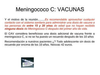 Meningococo C: VACUNAS
Y el motivo de la reunión.........Es recomendable aprovechar cualquier
contacto con el sistema sanitario para administrar una dosis de vacuna a
las personas de entre 15 y 20 años de edad que no hayan recibido
ninguna dosis de Meningococo C después del primer año de vida.
El CAV considera beneficioso una dosis adicional de vacuna frente a
meningococo C, si no se ha puesto un recuerdo después de los 10 años
Recomendación a nuestros pacientes ¿? Todo adolescente sin dosis de
recuerdo por encima de los 10 años. Neisvac 42 euros.
 