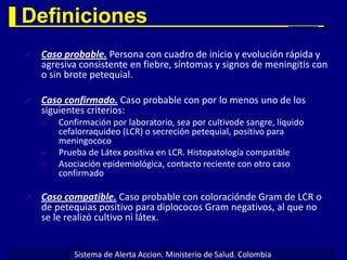 Definiciones
   Caso probable. Persona con cuadro de inicio y evolución rápida y
    agresiva consistente en fiebre, síntomas y signos de meningitis con
    o sin brote petequial.

   Caso confirmado. Caso probable con por lo menos uno de los
    siguientes criterios:
       Confirmación por laboratorio, sea por cultivode sangre, líquido
        cefalorraquideo (LCR) o secreción petequial, positivo para
        meningococo
       Prueba de Látex positiva en LCR. Histopatología compatible
       Asociación epidemiológica, contacto reciente con otro caso
        confirmado

   Caso compatible. Caso probable con coloraciónde Gram de LCR o
    de petequias positivo para diplococos Gram negativos, al que no
    se le realizó cultivo ni látex.


            Sistema de Alerta Accion. Ministerio de Salud. Colombia
 