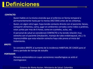 Definiciones
CONTACTO:
      Quien habite en la misma vivienda que el enfermo en forma temporal o
       permanentemente hasta por lo menos DIEZ DIAS antes de los síntomas.
      Quien, en algún otro lugar, haya tenido contacto directo con el paciente: besos,
       compartir alimentos, cama, jugar en ambientes cerrados como nidos o jardines,
       estar juntos por mas de 6 horas, como en cuarteles, aulas, etc.
      El personal de salud se considerará CONTACTO si ha tenido relación muy
       estrecha con el paciente (intubación, manejo de tubo endotraqueal, etc.). Es
       imprescindible que esta relación estrecha haya sido previa al inicio del
       tratamiento.
BROTE:
      Se considera BROTE al aumento de la incidencia HABITUAL DE CASOS para el
       área y período de tiempo de estudio
PORTADOR:
      Persona asintomática en cuyas secreciones nosofaringeas se aisló el
       meningococo


                Sistema de Alerta Accion. Ministerio de Salud. Colombia
 