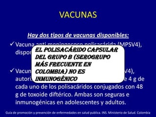 VACUNAS

         Hay dos tipos de vacunas disponibles:
   Vacuna anti meningococo polisacárida (MPSV4),
    disponible polisacárido capsular
            El desde 1970
            del grupo B (serogrupo
            más frecuente en
   Vacuna Colombia) no esconjugada (MCV4),
             anti meningococo
            inmunogénico
    autorizada en enero de 2005 que contiene 4 g de
    cada uno de los polisacáridos conjugados con 48
    g de toxoide diftérico. Ambas son seguras e
    inmunogénicas en adolescentes y adultos.
Guía de promoción y prevención de enfermedades en salud publica. INS. Ministerio de Salud. Colombia
 