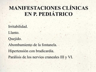 MANIFESTACIONES CLÍNICAS
    EN P. PEDIÁTRICO

Irritabilidad.
Llanto.
Quejido.
Abombamiento de la fontanela.
Hipertensión con bradicardia.
Parálisis de los nervios craneales III y VI.
 