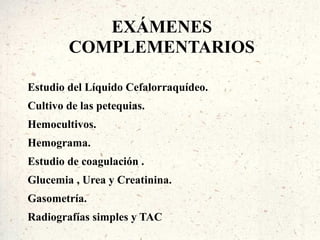 EXÁMENES
        COMPLEMENTARIOS

Estudio del Líquido Cefalorraquídeo.
Cultivo de las petequias.
Hemocultivos.
Hemograma.
Estudio de coagulación .
Glucemia , Urea y Creatinina.
Gasometría.
Radiografías simples y TAC
 
