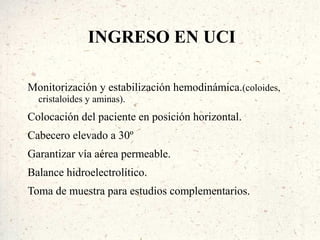 INGRESO EN UCI

Monitorización y estabilización hemodinámica.(coloides,
  cristaloides y aminas).
Colocación del paciente en posición horizontal.
Cabecero elevado a 30º
Garantizar vía aérea permeable.
Balance hidroelectrolítico.
Toma de muestra para estudios complementarios.
 