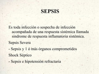 SEPSIS

Es toda infección o sospecha de infección
  acompañada de una respuesta sistémica llamada
  sindrome de respuesta inflamatoria sistémica.
Sepsis Severa
- Sepsis y 1 ó más órganos comprometidos
Shock Séptico
- Sepsis e hipotensión refractaria
 