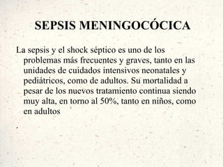 SEPSIS MENINGOCÓCICA
La sepsis y el shock séptico es uno de los
  problemas más frecuentes y graves, tanto en las
  unidades de cuidados intensivos neonatales y
  pediátricos, como de adultos. Su mortalidad a
  pesar de los nuevos tratamiento continua siendo
  muy alta, en torno al 50%, tanto en niños, como
  en adultos
.
 