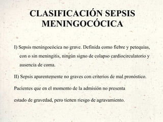 CLASIFICACIÓN SEPSIS
         MENINGOCÓCICA

I) Sepsis meningocócica no grave. Definida como fiebre y petequias,
  con o sin meningitis, ningún signo de colapso cardiocirculatorio y
  ausencia de coma.

II) Sepsis aparentemente no graves con criterios de mal pronóstico.

Pacientes que en el momento de la admisión no presenta

estado de gravedad, pero tienen riesgo de agravamiento.
 