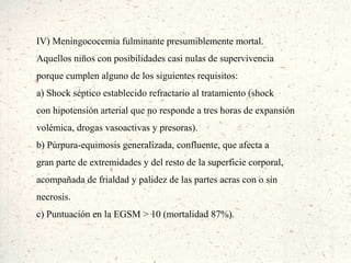IV) Meningococemia fulminante presumiblemente mortal.
Aquellos niños con posibilidades casi nulas de supervivencia
porque cumplen alguno de los siguientes requisitos:
a) Shock séptico establecido refractario al tratamiento (shock
con hipotensión arterial que no responde a tres horas de expansión
volémica, drogas vasoactivas y presoras).
b) Púrpura-equimosis generalizada, confluente, que afecta a
gran parte de extremidades y del resto de la superficie corporal,
acompañada de frialdad y palidez de las partes acras con o sin
necrosis.
c) Puntuación en la EGSM > 10 (mortalidad 87%).
 