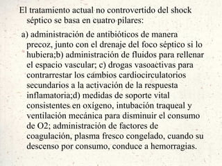 El tratamiento actual no controvertido del shock
  séptico se basa en cuatro pilares:
a) administración de antibióticos de manera
 precoz, junto con el drenaje del foco séptico si lo
 hubiera;b) administración de fluidos para rellenar
 el espacio vascular; c) drogas vasoactivas para
 contrarrestar los cambios cardiocirculatorios
 secundarios a la activación de la respuesta
 inflamatoria;d) medidas de soporte vital
 consistentes en oxígeno, intubación traqueal y
 ventilación mecánica para disminuir el consumo
 de O2; administración de factores de
 coagulación, plasma fresco congelado, cuando su
 descenso por consumo, conduce a hemorragias.
 