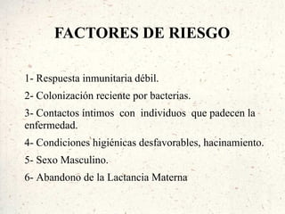 FACTORES DE RIESGO

1- Respuesta inmunitaria débil.
2- Colonización reciente por bacterias.
3- Contactos íntimos con individuos que padecen la
enfermedad.
4- Condiciones higiénicas desfavorables, hacinamiento.
5- Sexo Masculino.
6- Abandono de la Lactancia Materna
 