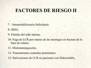 FACTORES DE RIESGO II

7 – Inmunodeficiencia linfocitaria.
8- SIDA.
9- Fístulas del oído interno.
10- Fuga de LCR por roturas de las meninges en fractura de la
  base de cráneo.
11- Mielomeningoceles.
12- Traumatismos craneales penetrantes.
13- Derivaciones de LCR en pacientes con Hidrocefalia.
 