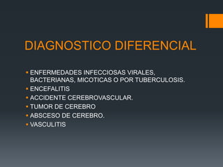 DIAGNOSTICO DIFERENCIAL
 ENFERMEDADES INFECCIOSAS VIRALES,
BACTERIANAS, MICOTICAS O POR TUBERCULOSIS.
 ENCEFALITIS
 ACCIDENTE CEREBROVASCULAR.
 TUMOR DE CEREBRO
 ABSCESO DE CEREBRO.
 VASCULITIS
 