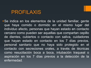 PROFILAXIS
Se indica en los elementos de la unidad familiar, gente
que haya comido o dormido en el mismo lugar del
individuo afecto, personas que hayan estado en contacto
cercano como pueden ser aquellas que compartan cepillo
de dientes, cubiertos o contacto con saliva, cuidadores
que hayan estado en contacto en los 7 días previos,
personal sanitario que no haya sido protegido en el
contacto con secreciones orales, a través de técnicas
como resucitación boca a boca, intubación traqueal o
aspiración en los 7 días previos a la detección de la
enfermedad.
 