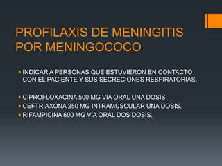 PROFILAXIS DE MENINGITIS
POR MENINGOCOCO
 INDICAR A PERSONAS QUE ESTUVIERON EN CONTACTO
CON EL PACIENTE Y SUS SECRECIONES RESPIRATORIAS.
 CIPROFLOXACINA 500 MG VIA ORAL UNA DOSIS.
 CEFTRIAXONA 250 MG INTRAMUSCULAR UNA DOSIS.
 RIFAMPICINA 600 MG VIA ORAL DOS DOSIS.
 