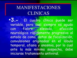 •3.- El cuadro clínico puede ser
variable, pero casi siempre es agudo
con fiebre elevada, afección
neurológica rápidamente progresiva al
estado de coma, datos de focalización,
convulsiones originadas en el lóbulo
temporal, afasia y anosmia, por lo cual
ante la más mínima sospecha, debe
iniciarse tratamiento antiviral.
MANIFESTACIONES
CLINICAS
MANIFESTACIONES
CLINICAS
 