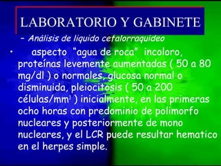 – Análisis de liquido cefalorraquídeo
• aspecto “agua de roca” incoloro,
proteínas levemente aumentadas ( 50 a 80
mg/dl ) o normales, glucosa normal o
disminuida, pleiocitosis ( 50 a 200
células/mm3
) inicialmente, en las primeras
ocho horas con predominio de polimorfo
nucleares y posteriormente de mono
nucleares, y el LCR puede resultar hematico
en el herpes simple.
LABORATORIO Y GABINETELABORATORIO Y GABINETE
 