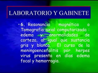 • 6. Resonancia magnética o
Tomografía axial computarizada :
edema y anormalidades de
corteza, al igual que sustancia
gris y blanca. El curso de la
meningoencefalitis por herpes
virus presenta en días edema
focal y hemorragia.
LABORATORIO Y GABINETELABORATORIO Y GABINETE
 