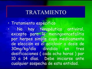 • Tratamiento especifico
• No hay terapéutica antiviral,
excepto para la meningoencefalitis
por herpes simple cuyo medicamento
de elección es el aciclovir a dosis de
30mg/kg/día dividida en tres
dosificaciones ( cada ocho horas ) por
10 a 14 días. Debe iniciarse ante
cualquier sospecha de esta entidad.
TRATAMIENTOTRATAMIENTO
 