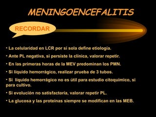 MENINGOENCEFALITIS
RECORDAR
• La celularidad en LCR por si sola define etiología.
• Ante PL negativa, si persiste la clínica, valorar repetir.
• En las primeras horas de la MEV predominan los PMN.
• Si líquido hemorrágico, realizar prueba de 3 tubos.
• Si líquido hemorrágico no es útil para estudio citoquímico, si
para cultivo.
• Si evolución no satisfactoria, valorar repetir PL.
• La glucosa y las proteínas siempre se modifican en las MEB.
 