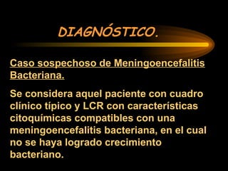 DIAGNÓSTICO.
Caso sospechoso de Meningoencefalitis
Bacteriana.
Se considera aquel paciente con cuadro
clínico típico y LCR con características
citoquímicas compatibles con una
meningoencefalitis bacteriana, en el cual
no se haya logrado crecimiento
bacteriano.
 