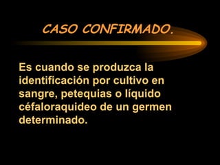 CASO CONFIRMADO.
Es cuando se produzca la
identificación por cultivo en
sangre, petequias o líquido
céfaloraquideo de un germen
determinado.
 