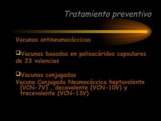 Tratamiento preventivo
Vacunas antineumocóccicas
Vacunas basadas en polisacáridos capsulares
de 23 valencias
Vacunas conjugadas
Vacuna Conjugada Neumocóccica heptavalente
(VCN-7V) , decavalente (VCN-10V) y
trecevalente (VCN-13V)
 