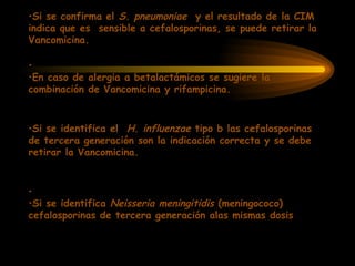 •Si se confirma el S. pneumoniae y el resultado de la CIM
indica que es sensible a cefalosporinas, se puede retirar la
Vancomicina.
•
•En caso de alergia a betalactámicos se sugiere la
combinación de Vancomicina y rifampicina.
•Si se identifica el H. influenzae tipo b las cefalosporinas
de tercera generación son la indicación correcta y se debe
retirar la Vancomicina.
•
•Si se identifica Neisseria meningitidis (meningococo)
cefalosporinas de tercera generación alas mismas dosis
 