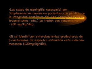 •Los casos de meningitis nosocomial por
Staphylococcus aureus en pacientes con pérdida de
la integridad anatómica del SNC (cirugía del SNC,
traumatismos, etc.) se tratan con vancomicina
• (60 mg/kg/día).
•Si se identifican enterobacterias productoras de
-lactamasas de espectro extendido está indicado
meronem (120mg/kg/día).
 
