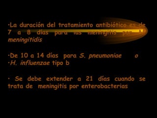 •La duración del tratamiento antibiótico es de
7 a 8 días para las meningitis por N.
meningitidis
•De 10 a 14 días para S. pneumoniae o
•H. influenzae tipo b
• Se debe extender a 21 días cuando se
trata de meningitis por enterobacterias
 