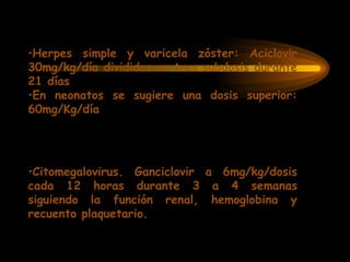 •Herpes simple y varicela zóster: Aciclovir
30mg/kg/día divididos en tres subdosis durante
21 días
•En neonatos se sugiere una dosis superior:
60mg/Kg/día
•Citomegalovirus. Ganciclovir a 6mg/kg/dosis
cada 12 horas durante 3 a 4 semanas
siguiendo la función renal, hemoglobina y
recuento plaquetario.
 