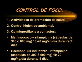 CONTROL DE FOCO.
1. Actividades de promoción de salud.
2. Control higiénico-ambiental.
3. Quimioprofilaxis a contactos:
• Meningococo – rifampicina (cápsulas de
300 ó 600 mg) 10-20 mg/kg/día durante 2
días.
• Haemophilus influenzae - rifampicina
(cápsulas de 300 ó 600 mg) 10-20
mg/kg/día durante 4 días.
 